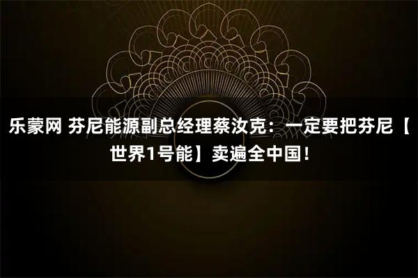 乐蒙网 芬尼能源副总经理蔡汝克：一定要把芬尼【世界1号能】卖遍全中国！