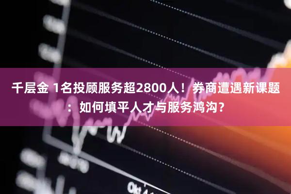 千层金 1名投顾服务超2800人！券商遭遇新课题：如何填平人才与服务鸿沟？
