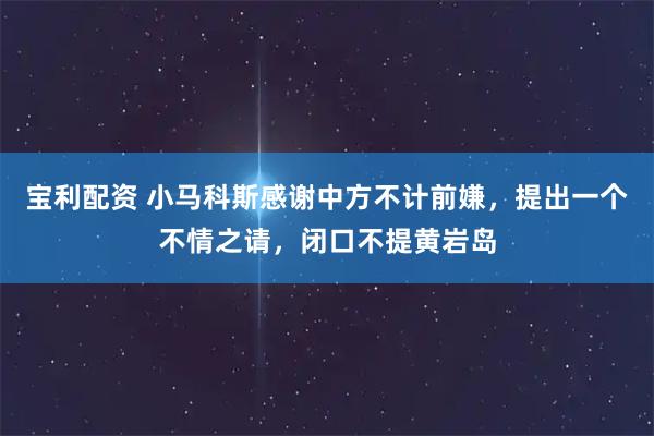 宝利配资 小马科斯感谢中方不计前嫌,提出一个不情之请,闭口不提黄岩岛