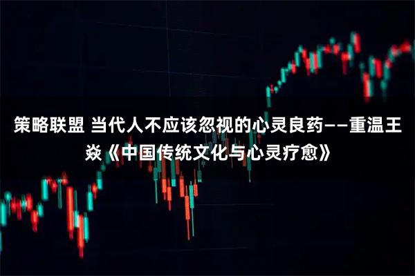 策略联盟 当代人不应该忽视的心灵良药——重温王焱《中国传统文化与心灵疗愈》