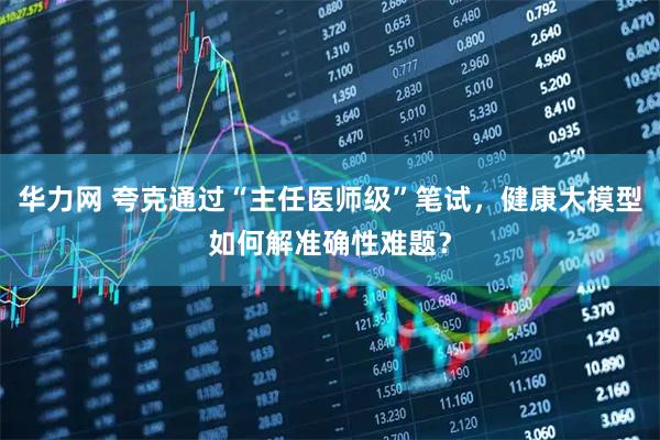 华力网 夸克通过“主任医师级”笔试,健康大模型如何解准确性难题?