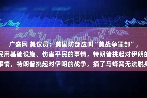 广盛网 美议员：美国防部应叫“美战争罪部”，美军现在干的都是摧毁民用基础设施、伤害平民的事情，特朗普挑起对伊朗的战争，捅了马蜂窝无法脱身