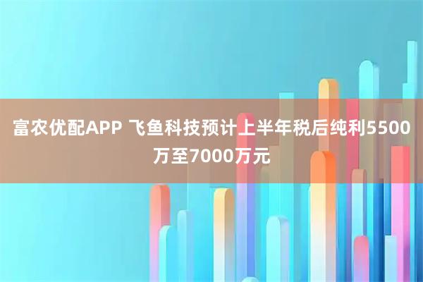 富农优配APP 飞鱼科技预计上半年税后纯利5500万至7000万元