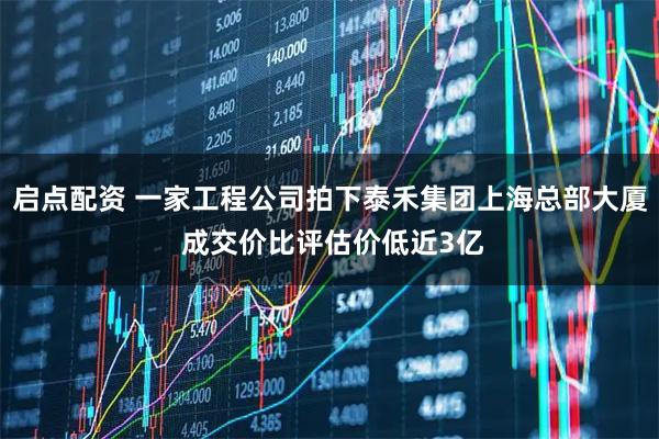 启点配资 一家工程公司拍下泰禾集团上海总部大厦 成交价比评估价低近3亿