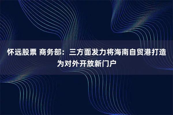 怀远股票 商务部：三方面发力将海南自贸港打造为对外开放新门户