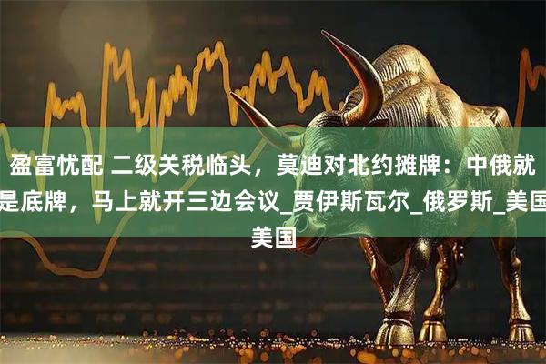 盈富忧配 二级关税临头,莫迪对北约摊牌:中俄就是底牌,马上就开三边会议_贾伊斯瓦尔_俄罗斯_美国