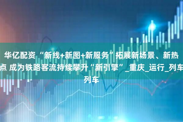 华亿配资 “新线+新图+新服务”拓展新场景、新热点 成为铁路客流持续攀升“新引擎”_重庆_运行_列车