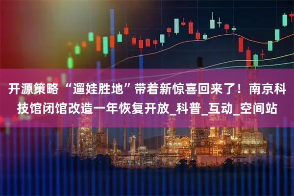 开源策略 “遛娃胜地”带着新惊喜回来了!南京科技馆闭馆改造一年恢复开放_科普_互动_空间站