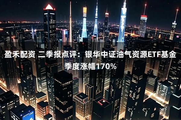 盈禾配资 二季报点评：银华中证油气资源ETF基金季度涨幅170%